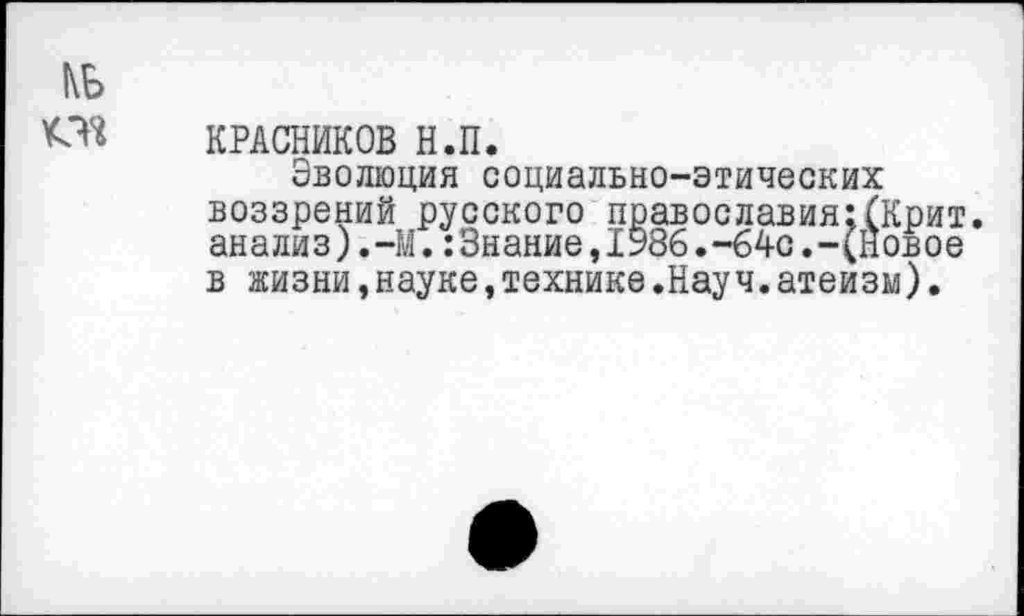 ﻿КБ
КРАСНИКОВ Н.П.
Эволюция социально-этических воззрений русского православия;(Крит, анализ),-М.:3нание,1986.-64с.-(Новое в жизни,науке,технике.Науч.атеизм).